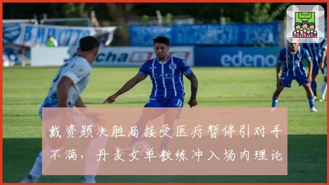 戴资颖决胜局接受医疗暂停引对手不满,丹麦女单教练冲入场内理论