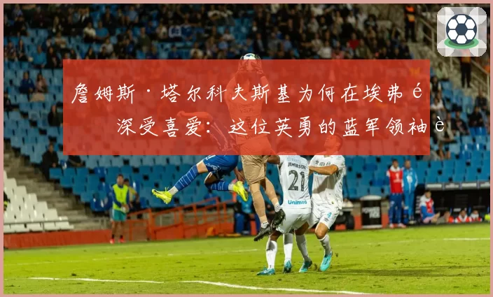 詹姆斯·塔尔科夫斯基为何在埃弗顿深受喜爱：这位英勇的蓝军领袖达成里程碑