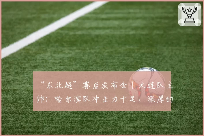 “东北超”赛后发布会丨大连队主帅：哈尔滨队冲击力十足，深厚的底蕴是我们取胜的关键