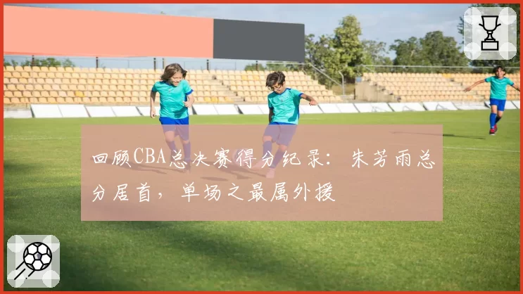 回顾CBA总决赛得分纪录:朱芳雨总分居首,单场之最属外援