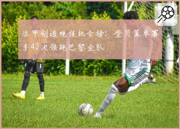 法甲创造绝佳机会榜：登贝莱单赛季42次领跑巴黎全队