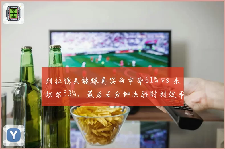 利拉德关键球真实命中率61% vs 米切尔53%，最后五分钟决胜时刻效率对比