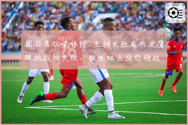 国羽男双梁伟铿_王昶决胜局两次鹰眼挑战均失败，教练组当场怒砸战术板