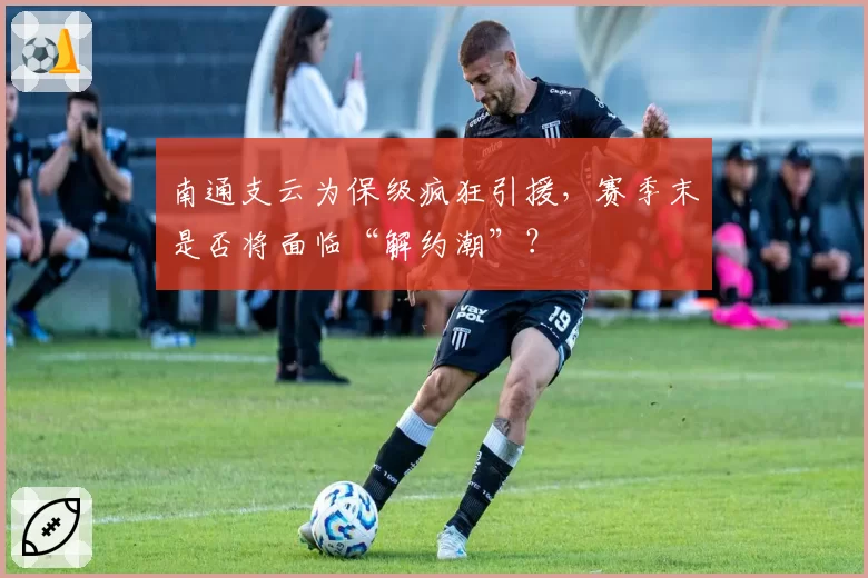 南通支云为保级疯狂引援，赛季末是否将面临“解约潮”？