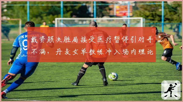 戴资颖决胜局接受医疗暂停引对手不满,丹麦女单教练冲入场内理论