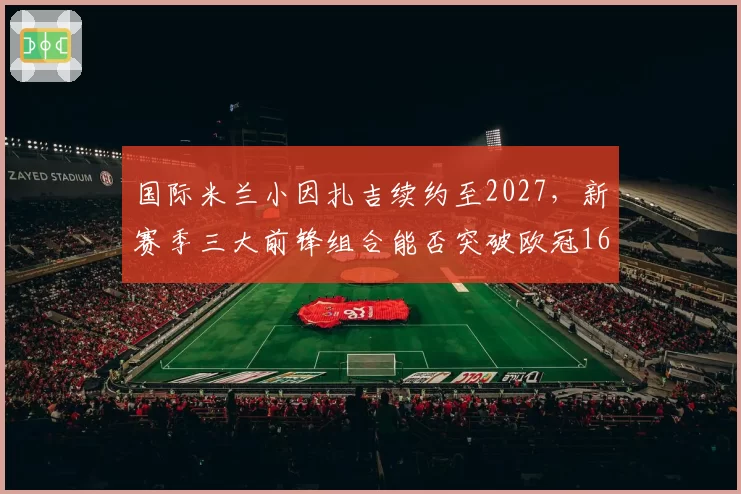 国际米兰小因扎吉续约至2027，新赛季三大前锋组合能否突破欧冠16强？