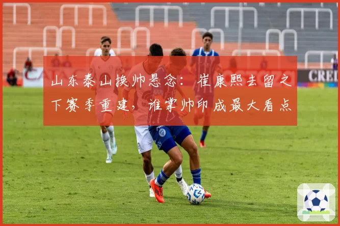 山东泰山换帅悬念：崔康熙去留之下赛季重建，谁掌帅印成最大看点