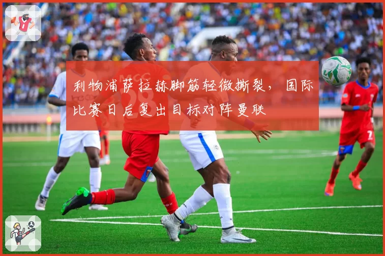 利物浦萨拉赫脚筋轻微撕裂，国际比赛日后复出目标对阵曼联
