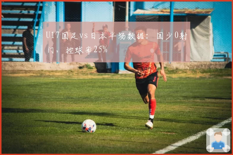 U17国足vs日本半场数据：国少0射门，控球率25%