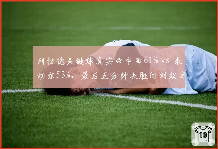 利拉德关键球真实命中率61% vs 米切尔53%，最后五分钟决胜时刻效率对比