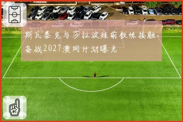 斯瓦泰克与莎拉波娃前教练接触，备战2027澳网计划曝光