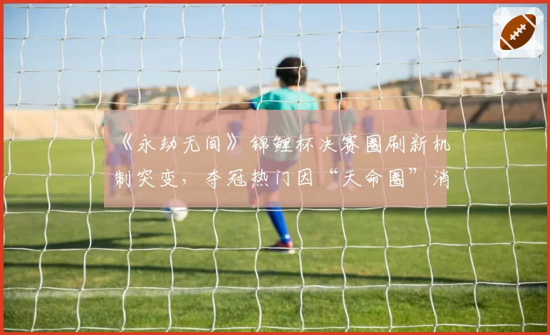 《永劫无间》锦鲤杯决赛圈刷新机制突变,夺冠热门因“天命圈”消失痛失冠军