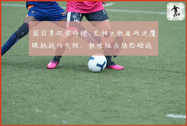 国羽男双梁伟铿_王昶决胜局两次鹰眼挑战均失败，教练组当场怒砸战术板