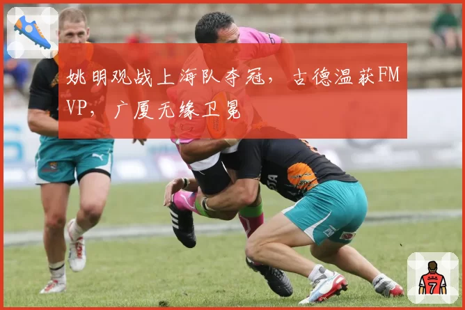 姚明观战上海队夺冠，古德温获FMVP，广厦无缘卫冕