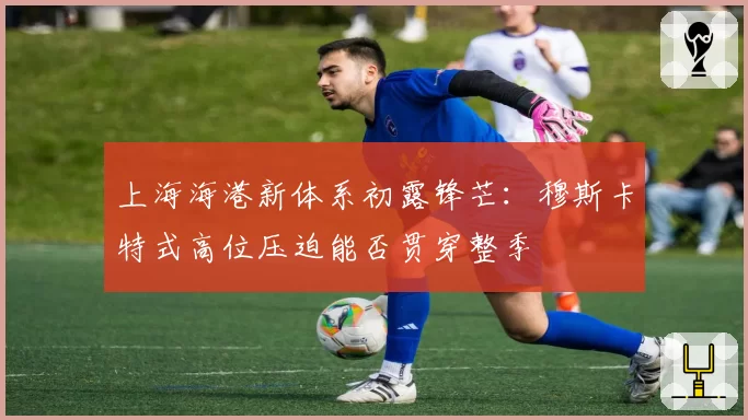 上海海港新体系初露锋芒：穆斯卡特式高位压迫能否贯穿整季