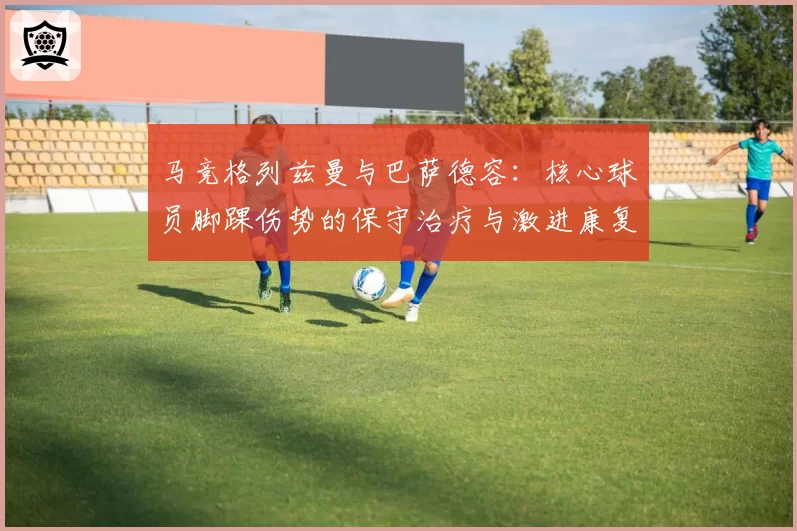 马竞格列兹曼与巴萨德容:核心球员脚踝伤势的保守治疗与激进康复方案效果评估对比