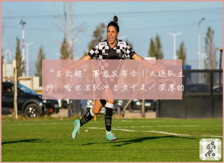 “东北超”赛后发布会丨大连队主帅：哈尔滨队冲击力十足，深厚的底蕴是我们取胜的关键