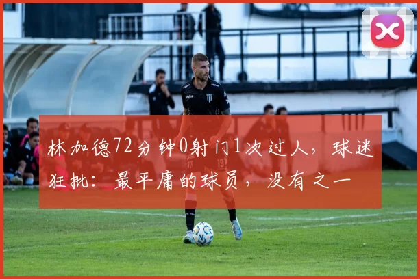 林加德72分钟0射门1次过人,球迷狂批:最平庸的球员,没有之一