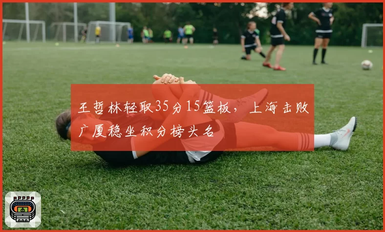 王哲林轻取35分15篮板,上海击败广厦稳坐积分榜头名