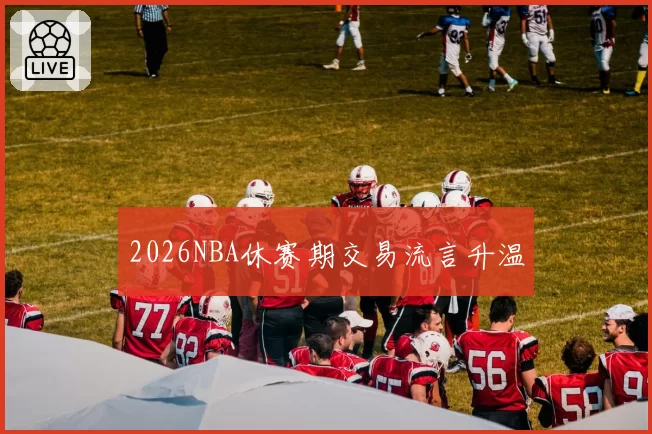 2026NBA休赛期交易流言升温