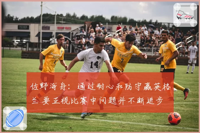 佐野海舟：通过耐心和防守赢英格兰 要正视比赛中问题并不断进步