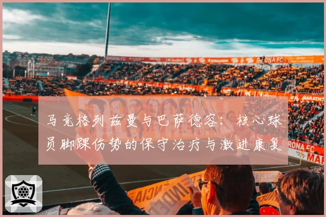 马竞格列兹曼与巴萨德容:核心球员脚踝伤势的保守治疗与激进康复方案效果评估对比