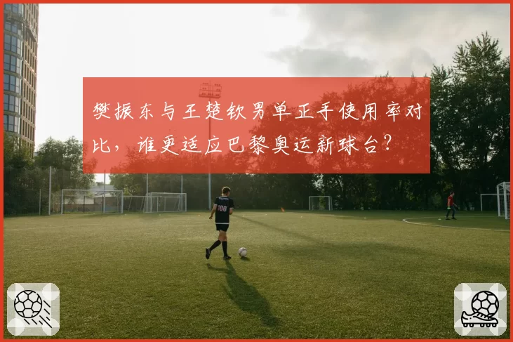 樊振东与王楚钦男单正手使用率对比，谁更适应巴黎奥运新球台？