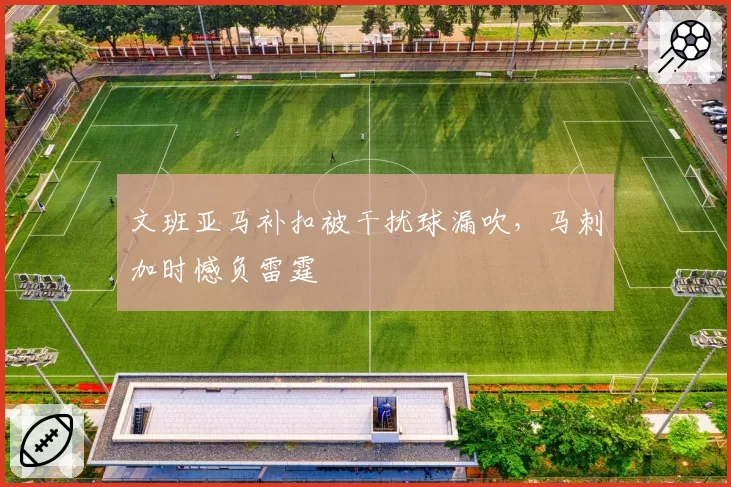 文班亚马补扣被干扰球漏吹，马刺加时憾负雷霆