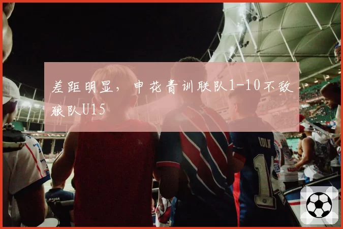 差距明显,申花青训联队1-10不敌狼队U15