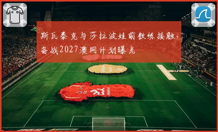斯瓦泰克与莎拉波娃前教练接触，备战2027澳网计划曝光