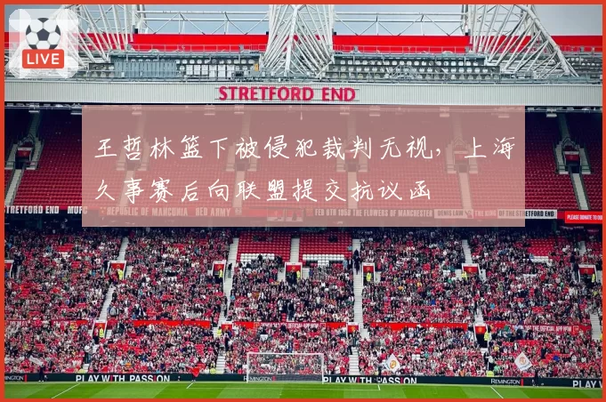 王哲林篮下被侵犯裁判无视，上海久事赛后向联盟提交抗议函