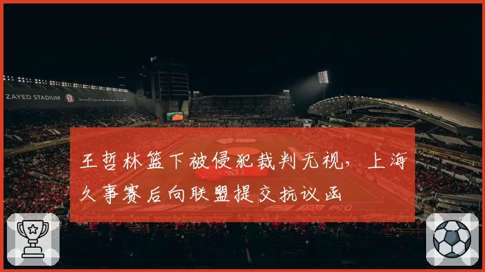 王哲林篮下被侵犯裁判无视，上海久事赛后向联盟提交抗议函