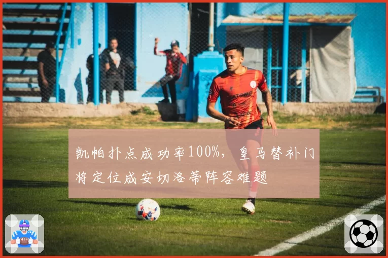 凯帕扑点成功率100%，皇马替补门将定位成安切洛蒂阵容难题
