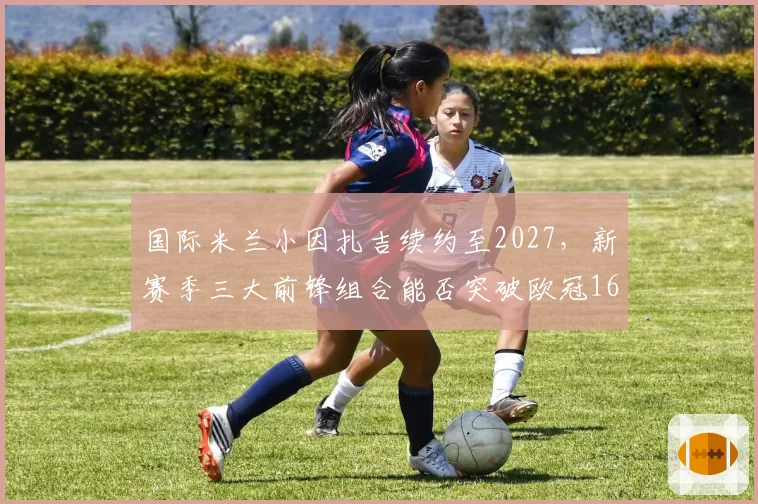国际米兰小因扎吉续约至2027，新赛季三大前锋组合能否突破欧冠16强？