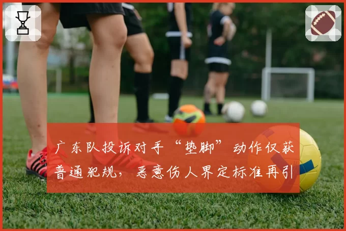广东队投诉对手“垫脚”动作仅获普通犯规,恶意伤人界定标准再引热议?