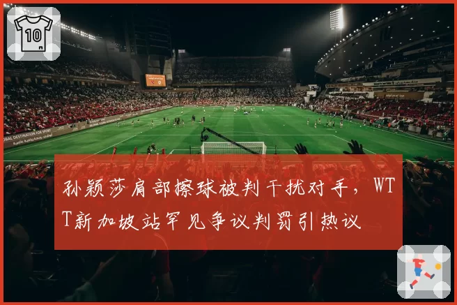 孙颖莎肩部擦球被判干扰对手，WTT新加坡站罕见争议判罚引热议