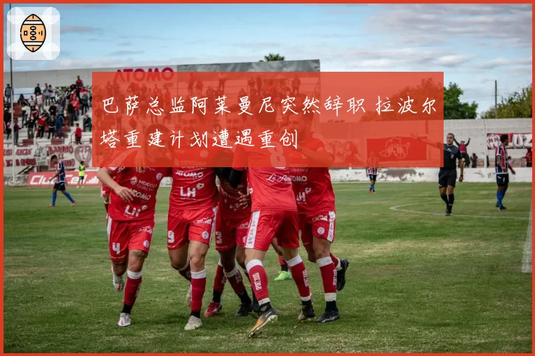 巴萨总监阿莱曼尼突然辞职 拉波尔塔重建计划遭遇重创