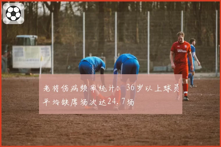 老将伤病频率统计：36岁以上球员平均缺席场次达24.7场