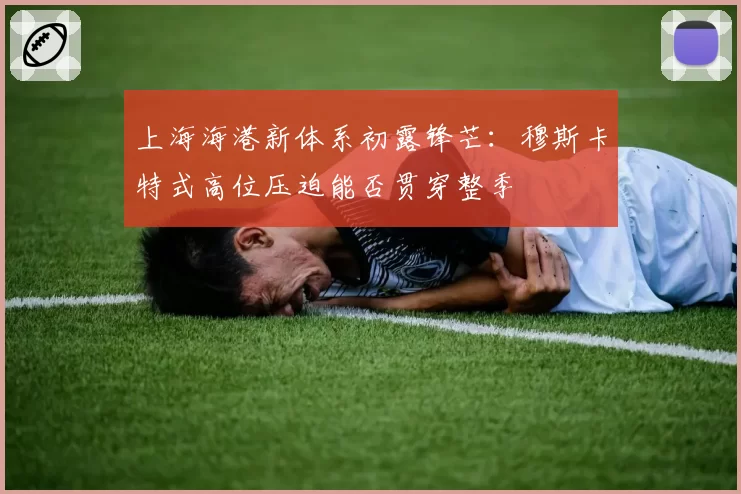 上海海港新体系初露锋芒：穆斯卡特式高位压迫能否贯穿整季