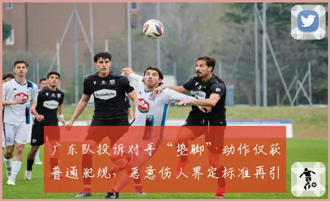 广东队投诉对手“垫脚”动作仅获普通犯规,恶意伤人界定标准再引热议?