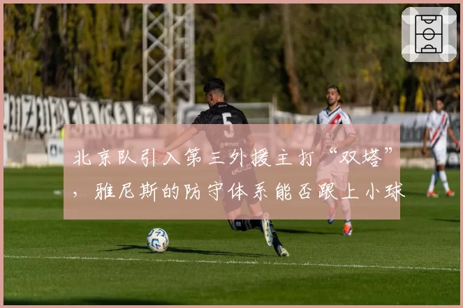 北京队引入第三外援主打“双塔”，雅尼斯的防守体系能否跟上小球潮流？