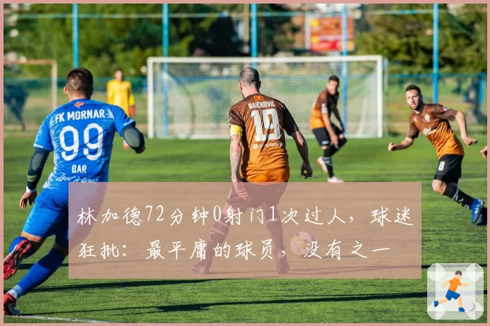 林加德72分钟0射门1次过人,球迷狂批:最平庸的球员,没有之一