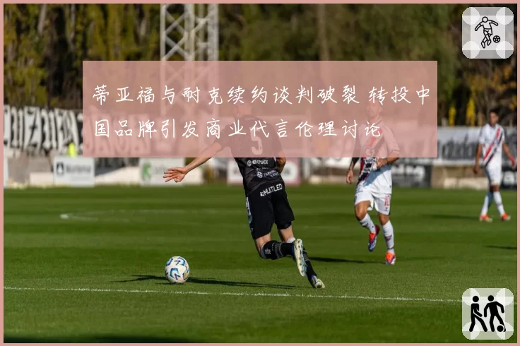 蒂亚福与耐克续约谈判破裂 转投中国品牌引发商业代言伦理讨论