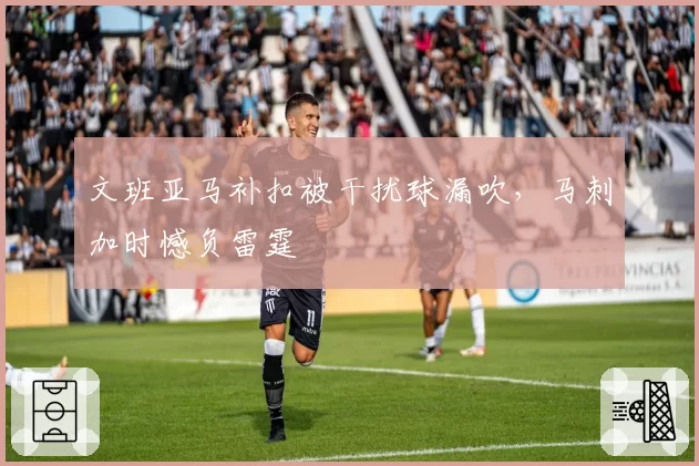 文班亚马补扣被干扰球漏吹，马刺加时憾负雷霆