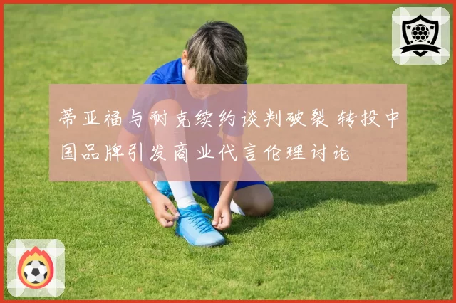 蒂亚福与耐克续约谈判破裂 转投中国品牌引发商业代言伦理讨论